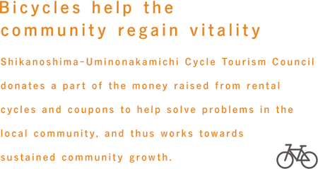 Bicycles help the community regain vitality.　Shikanoshima Uminonaka-michi Cycle Tourism Council donates a part of the money raised from rental cycles and coupons to help solve problems in the local community, and thus works towards sustained community growth.